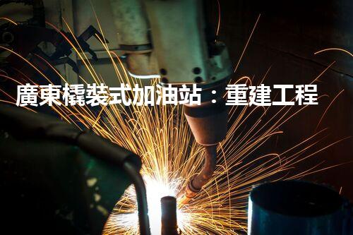 廣東橇裝式加油站：重建工程中的挑戰(zhàn)與創(chuàng)新！